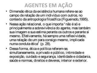 AGENTES EM AÇÃO
• Dimensão éticadaexistênciahumanarefere-seao
campo derelação deum indivíduo com outros, no
contexto daantropologiafilosófica(Figueiredo,1995).
• Nessaação relacional, o queimporta“não ésó e
principalmenteasobrevivênciado agente, mastambém
suaimagem esuaestimaperanteosoutroseperantesi
mesmo. Efetivamente, hásempreumareflexividade,
umarelação deum paraconsigo mesmo, implicada
numacondutaética” (p. 28).
• Dessaforma, éticaepolíticareferem-se,
simultaneamente, aprivado epúblico, intimidadee
exposição, cuidado esegurança, identidadeecidadania,
saúdeenormas, direitosedeveres, interior eexterior.
 