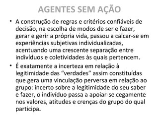 AGENTES SEM AÇÃO
• A construção de regras e critérios confiáveis de
decisão, na escolha de modos de ser e fazer,
gerar e gerir a própria vida, passou a calcar-se em
experiências subjetivas individualizadas,
acentuando uma crescente separação entre
indivíduos e coletividades às quais pertencem.
• É exatamente a incerteza em relação à
legitimidade das “verdades” assim constituídas
que gera uma vinculação perversa em relação ao
grupo: incerto sobre a legitimidade do seu saber
e fazer, o indivíduo passa a apoiar-se cegamente
nos valores, atitudes e crenças do grupo do qual
participa.
 