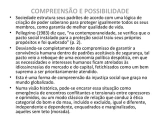 COMPREENSÃO E POSSIBILIDADE
• Sociedade estrutura seus padrões de acordo com uma lógica de
criação de poder soberano para proteger igualmente todos os seus
membros, como garantia de melhor qualidade de vida.
• Pellegrino (1983) diz que, “na contemporaneidade, se verifica que o
pacto social instalado para a proteção social traiu seus próprios
propósitos e foi quebrado” (p. 2).
• Desviando-se completamente do compromisso de garantir a
convivência humana dentro de padrões aceitáveis de segurança, tal
pacto veio a reboque de uma economia política despótica, em que
as necessidades e interesses humanos ficam atrelados às
idiossincrasias do mercado e do capital, fetichizados como um bem
supremo a ser prioritariamente atendido.
• Esta é uma forma de compreensão da injustiça social que graça no
mundo globalizado.
• Numa visão histórica, pode-se encarar essa situação como
emergência de encontros conflitantes e tensionais entre opressores
e oprimidos, ou um modo clássico de relação que conduz à ética
categorial do bom e do mau, incluído e excluído, igual e diferente,
independente e dependente, enquadrados e marginalizados,
aqueles sem teto (morada).
 