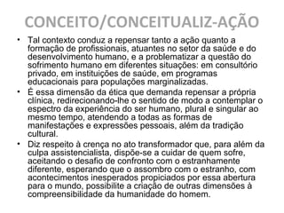 CONCEITO/CONCEITUALIZ-AÇÃO
• Tal contexto conduz a repensar tanto a ação quanto a
formação de profissionais, atuantes no setor da saúde e do
desenvolvimento humano, e a problematizar a questão do
sofrimento humano em diferentes situações: em consultório
privado, em instituições de saúde, em programas
educacionais para populações marginalizadas.
• É essa dimensão da ética que demanda repensar a própria
clínica, redirecionando-lhe o sentido de modo a contemplar o
espectro da experiência do ser humano, plural e singular ao
mesmo tempo, atendendo a todas as formas de
manifestações e expressões pessoais, além da tradição
cultural.
• Diz respeito à crença no ato transformador que, para além da
culpa assistencialista, dispõe-se a cuidar de quem sofre,
aceitando o desafio de confronto com o estranhamente
diferente, esperando que o assombro com o estranho, com
acontecimentos inesperados propiciados por essa abertura
para o mundo, possibilite a criação de outras dimensões à
compreensibilidade da humanidade do homem.
 