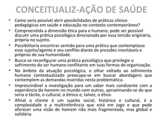 CONCEITUALIZ-AÇÃO DE SAÚDE
• Como seria possível abrir possibilidades de práticas clínico-
pedagógicas em saúde e educação no contexto contemporâneo?
• Compreendida a dimensão ética para o humano, pode ser possível
discutir uma prática psicológica direcionada por essa tensão originária,
própria no sujeito.
• Possibilitaria encontrar sentido para uma prática que contemplasse
esse sujeito/agente e seu conflito diante de pressões inevitáveis e
próprias de sua humanidade.
• Busca-se reconfigurar uma prática psicológica que privilegie o
sofrimento do ser humano conflitante em suas formas de organização.
• No âmbito da atuação psicológica, o olhar voltado ao sofrimento
humano contextualizado preocupa-se em buscar abordagens que
contemplem as demandas inseridas nesta problemática.
• Imprescindível a investigação para um saber mais condizente com a
experiência do homem no mundo com outros, aproximando-se do que
seria o tácito, o cultural, o étnico e, talvez, o ético.
• Afinal o cliente é um sujeito social, histórico e cultural, é a
complexidade e a multireferência que está em jogo e que pode
oferecer uma visão de homem não mais fragmentada, mas global e
solidária.
 