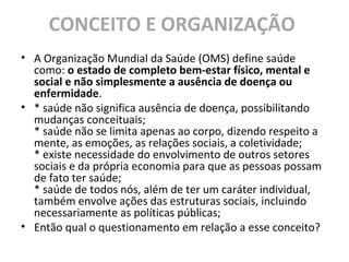 CONCEITO E ORGANIZAÇÃO
• A Organização Mundial da Saúde (OMS) define saúde
como: o estado de completo bem-estar físico, mental e
social e não simplesmente a ausência de doença ou
enfermidade.
• * saúde não significa ausência de doença, possibilitando
mudanças conceituais;
* saúde não se limita apenas ao corpo, dizendo respeito a
mente, as emoções, as relações sociais, a coletividade;
* existe necessidade do envolvimento de outros setores
sociais e da própria economia para que as pessoas possam
de fato ter saúde;
* saúde de todos nós, além de ter um caráter individual,
também envolve ações das estruturas sociais, incluindo
necessariamente as políticas públicas;
• Então qual o questionamento em relação a esse conceito?
 