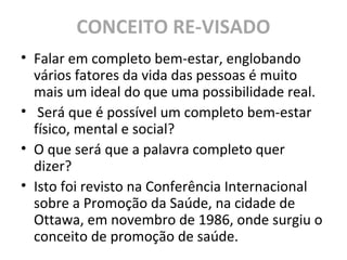 CONCEITO RE-VISADO
• Falar em completo bem-estar, englobando
vários fatores da vida das pessoas é muito
mais um ideal do que uma possibilidade real.
• Será que é possível um completo bem-estar
físico, mental e social?
• O que será que a palavra completo quer
dizer?
• Isto foi revisto na Conferência Internacional
sobre a Promoção da Saúde, na cidade de
Ottawa, em novembro de 1986, onde surgiu o
conceito de promoção de saúde.
 