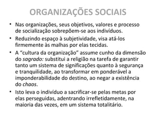ORGANIZAÇÕES SOCIAIS
• Nas organizações, seus objetivos, valores e processo
de socialização sobrepõem-se aos indivíduos.
• Reduzindo espaço à subjetividade, visa atá-los
firmemente às malhas por elas tecidas.
• A “cultura da organização” assume cunho da dimensão
do sagrado: substitui a religião na tarefa de garantir
tanto um sistema de significações quanto à segurança
e tranquilidade, ao transformar em ponderável a
imponderabilidade do destino, ao negar a existência
do chaos.
• Isto leva o indivíduo a sacrificar-se pelas metas por
elas perseguidas, adentrando irrefletidamente, na
maioria das vezes, em um sistema totalitário.
 