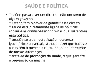 SAÚDE E POLÍTICA
• * saúde passa a ser um direito e não um favor de
algum governo.
* Estado tem o dever de garantir esse direito.
* saúde está diretamente ligada às políticas
sociais e às condições econômicas que sustentam
essa política.
* propõe-se a democratização no acesso
igualitário e universal. Isto quer dizer que todos e
todas têm o mesmo direito, independentemente
de nossas diferenças.
* trata-se de promoção da saúde, o que garante
a prevenção da mesma.
 