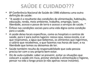 SAÚDE E CUIDADO???
• 8ª Conferência Nacional de Saúde de 1986 elaborou uma outra
definição de saúde:
• “A saúde é a resultante das condições de alimentação, habitação,
educação, renda, meio ambiente, trabalho, emprego, lazer,
liberdade, acesso e posse de terra e acesso a serviços de saúde. ”
• Ênfase nas condições sociais para uma vida digna como condição
para a saúde.
• A saúde deixa locais específicos, como os hospitais e centros de
saúde, para ir para outros lugares: nossa casa, nossa escola, o ar
que respiramos, a água que bebemos, os alimentos que ingerimos,
o salário que recebemos, o que fazemos nas horas de lazer, e na
liberdade que temos ou deixamos de ter.
• Saúde também resulta da responsabilidade que cada pessoa
precisa ter com o seu próprio bem-estar.
• Diz de auto-cuidado: saber se prevenir, evitar as situações que
colocam a saúde em risco, prestar atenção à alimentação e higiene,
pensar na vida a longo prazo (e não apenas nesse instante).
 
