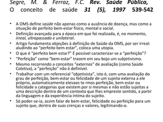 Segre, M. & Ferraz, F.C. Rev. Saúde Pública,
O conceito de saúde 31 (5), 1997 539-542
• A OMS define saúde não apenas como a ausência de doença, mas como a
situação de perfeito bem-estar físico, mental e social.
• Definição avançada para a época em que foi realizada, é, no momento,
irreal, ultrapassada e unilateral.
• Artigo fundamenta objeções à definição de Saúde da OMS, por ser irreal:
aludindo ao “perfeito bem estar”, coloca uma utopia.
• O que é “perfeito bem estar?” É possível caracterizar-se a “perfeição”?
• “Perfeição” como “bem-estar” trazem em seu bojo um subjetivismo.
• Mesmo recorrendo a conceitos “externos” de avaliação (como Saúde
Coletiva), a “perfeição” não é definível.
• Trabalhar com um referencial “objetivista”, isto é, com uma avaliação do
grau de perfeição, bem-estar ou felicidade de um sujeito externa a ele
próprio, automaticamente elevaos te rmos perfeição, bem-estar ou
felicidade a categorias que existem por si mesmas e não estão sujeitas a
uma descrição dentro de um contexto que lhes empreste sentido, a partir
da linguagem e da experiência íntima do sujeito.
• Só poder-se-ia, assim falar de bem-estar, felicidade ou perfeição para um
sujeito que, dentro de suas crenças e valores, legitimando-o.
 