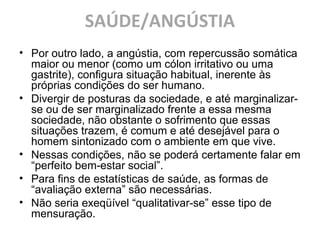 SAÚDE/ANGÚSTIA
• Por outro lado, a angústia, com repercussão somática
maior ou menor (como um cólon irritativo ou uma
gastrite), configura situação habitual, inerente às
próprias condições do ser humano.
• Divergir de posturas da sociedade, e até marginalizar-
se ou de ser marginalizado frente a essa mesma
sociedade, não obstante o sofrimento que essas
situações trazem, é comum e até desejável para o
homem sintonizado com o ambiente em que vive.
• Nessas condições, não se poderá certamente falar em
“perfeito bem-estar social”.
• Para fins de estatísticas de saúde, as formas de
“avaliação externa” são necessárias.
• Não seria exeqüível “qualitativar-se” esse tipo de
mensuração.
 