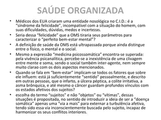 SAÚDE ORGANIZADA
• Médicos dos EUA criaram uma entidade nosológica no C.I.D.: é a
“síndrome da felicidade”, incompatível com a situação do homem, com
suas dificuldades, dúvidas, medos e incertezas.
• Seria dessa “felicidade” que a OMS tiraria seus parâmetros para
caracterizar o “perfeito bem-estar mental”?
• A definição de saúde da OMS está ultrapassada porque ainda distingue
entre o físico, o mental e o social.
• Mesmo a expressão “medicina psicossomática” encontra-se superada:
pela vivência psicanalítica, percebe-se a inexistência de uma clivagem
entre mente e soma, sendo o social também inter-agente, nem sempre
muito clarao com os dois aspectos mencionados.
• Quando se fala em “bem-estar” implicam-se todos os fatores que sobre
ele influem: está já suficientemente “sentido” pessoalmente, e descrito
em outras pessoas, que o infarto, a úlcera péptica, a colite irritativa, a
asma brônquica, e até mesmo o câncer guardam profundos vínculos com
os estados afetivos dos sujeitos?
• escolha do termo “sujeitos” e não “objetos” ou “vítimas”, dessas
situações é propositada, no sentido de introduzir a ideia de ser a “doença
somática” apenas uma “via a mais” para externar a turbulência afetiva,
tendo sido essa via inconscientemente buscada pelo sujeito, incapaz de
harmonizar os seus conflitos interiores.
 