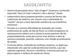 SAÚDE/AFETO
• Decorra da percepção dessa “não clivagem” da pessoa a conhecida
expressão “deve se tratar o doente e não a doença”, dando
• Inobservância dessa proposta permite o sucesso de formas não
tradicionais de medicina, por visarem mais a afetividade do
“sujeito”, do que a mera expressão somática de sua turbulência
emocional.
• Percebe-se a extrema dificuldade de aceitação, por muitos
profissionais de saúde, do fato de fincar-se o êxito terapêutico no
relacionamento afetivo com o cliente (o termo paciente não foi,
propositadamente, usado para tornar mais distante a ideia de
exclusiva aceitação, paciente, submissa, com relação ao profissional
de saúde).
• O vínculo afetivo, embutido de confiança recíproca, na dupla que
empreende uma ação de saúde (profissional-cliente), a par dos
aspectos cognitivos, técnicos e científicos, é decisivo para que se
possa esperar a melhora do estado do cliente.
 