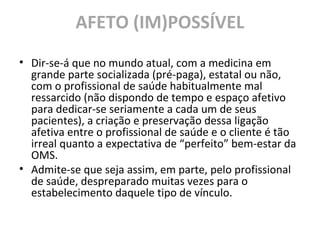 AFETO (IM)POSSÍVEL
• Dir-se-á que no mundo atual, com a medicina em
grande parte socializada (pré-paga), estatal ou não,
com o profissional de saúde habitualmente mal
ressarcido (não dispondo de tempo e espaço afetivo
para dedicar-se seriamente a cada um de seus
pacientes), a criação e preservação dessa ligação
afetiva entre o profissional de saúde e o cliente é tão
irreal quanto a expectativa de “perfeito” bem-estar da
OMS.
• Admite-se que seja assim, em parte, pelo profissional
de saúde, despreparado muitas vezes para o
estabelecimento daquele tipo de vínculo.
 