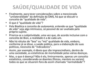 SAÚDE/QUALIDADE DE VIDA
• Finalmente, para tecer considerações sobre a mencionada
“unilateralidade” da definição da OMS, há que se discutir o
conceito de “qualidade de vida”.
• O que é “qualidade de vida”?
• Pela Bioética e conceito de autonomia, entende-se que “qualidade
de vida” seja algo intrínseco, só possível de ser avaliado pelo
próprio sujeito.
• Prioriza-se a subjetividade, uma vez que, de acordo inclusive com o
conceito de Bion, a realidade é a de cada um.
• Não há rótulos de “boa” ou “má” qualidade de vida, embora,
conforme já se disse, a saúde pública, para a elaboração de suas
políticas, necessita de “indicadores”.
• Assim, por exemplo, é óbvio que são imprescindíveis, dentro de
uma sociedade, as estatísticas de mortalidade pelas várias doenças.
• Mas, o que é doença? Não é ela, liminarmente, apenas um conceito
estatístico, considerando-se doentes (físicos, mentais ou sociais)
todos os que se situarem fora da assim chamada “normalidade”?
 