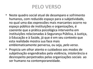 PELO VERSO
• Neste quadro social atual de desamparo e sofrimento
humanos, com reduzido espaço para a subjetividade,
no qual uma das expressões mais marcantes ocorre no
espaço público de instituições e organizações, é
coerente que a prática psicológica intervenha em
instituições relacionadas à Segurança Pública, à Justiça,
à Educação e à Saúde, já que é em seu contexto que
esta realidade mostra sua face mais
emblematicamente perversa, ou seja, pelo verso.
• Propicia um olhar atento e cuidadoso aos modos de
subjetivação engendrados pela violência, intolerância e
desrespeito perpetrados pelas organizações sociais ao
ser humano na contemporaneidade.
 