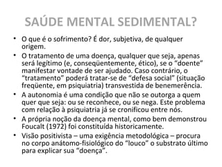SAÚDE MENTAL SEDIMENTAL?
• O que é o sofrimento? É dor, subjetiva, de qualquer
origem.
• O tratamento de uma doença, qualquer que seja, apenas
será legítimo (e, conseqüentemente, ético), se o “doente”
manifestar vontade de ser ajudado. Caso contrário, o
“tratamento” poderá tratar-se de “defesa social” (situação
freqüente, em psiquiatria) transvestida de benemerência.
• A autonomia é uma condição que não se outorga a quem
quer que seja: ou se reconhece, ou se nega. Este problema
com relação à psiquiatria já se cronificou entre nós.
• A própria noção da doença mental, como bem demonstrou
Foucalt (1972) foi constituída historicamente.
• Visão positivista – uma exigência metodológica – procura
no corpo anátomo-fisiológico do “louco” o substrato último
para explicar sua “doença”.
 