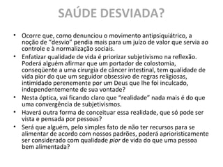 SAÚDE DESVIADA?
• Ocorre que, como denunciou o movimento antipsiquiátrico, a
noção de “desvio” pendia mais para um juízo de valor que servia ao
controle e à normalização sociais.
• Enfatizar qualidade de vida é priorizar subjetivismo na reflexão.
Poderá alguém afirmar que um portador de colostomia,
conseqüente a uma cirurgia de câncer intestinal, tem qualidade de
vida pior do que um seguidor obsessivo de regras religiosas,
intimidado perenemente por um Deus que lhe foi inculcado,
independentemente de sua vontade?
• Nesta óptica, vai ficando claro que “realidade” nada mais é do que
uma convergência de subjetivismos.
• Haverá outra forma de conceituar essa realidade, que só pode ser
vista e pensada por pessoas?
• Será que alguém, pelo simples fato de não ter recursos para se
alimentar de acordo com nossos padrões, poderá aprioristicamente
ser considerado com qualidade pior de vida do que uma pessoa
bem alimentada?
 