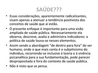 SAÚDE???
• Essas considerações, aparentemente radicalizantes,
visam apenas a atenuar a tendência positivista dos
conceitos de saúde que aí estão.
• O presente enfoque é importante para uma visão
ampliada de saúde pública. Necessariamente ela
observa, descreve, avalia e administra indicadores: a
política de saúde louva-se nesses elementos.
• Assim sendo a abordagem “de dentro para fora” do ser
humano, onde o que mais conta é o subjetivismo do
indivíduo, recorrendo-se inclusive à teoria e à vivência
psicanalítica para a sua fundamentação, pode parecer
despropositada e fora do contexto de saúde pública.
• Não é nisto que se pensa.
 