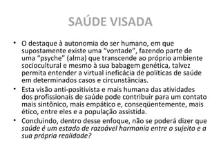 SAÚDE VISADA
• O destaque à autonomia do ser humano, em que
supostamente existe uma “vontade”, fazendo parte de
uma “psyche” (alma) que transcende ao próprio ambiente
sociocultural e mesmo à sua babagem genética, talvez
permita entender a virtual ineficácia de políticas de saúde
em determinados casos e circunstâncias.
• Esta visão anti-positivista e mais humana das atividades
dos profissionais de saúde pode contribuir para um contato
mais sintônico, mais empático e, conseqüentemente, mais
ético, entre eles e a população assistida.
• Concluindo, dentro desse enfoque, não se poderá dizer que
saúde é um estado de razoável harmonia entre o sujeito e a
sua própria realidade?
 