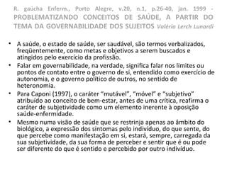 R. gaúcha Enferm., Porto Alegre, v.20, n.1, p.26-40, jan. 1999 -
PROBLEMATIZANDO CONCEITOS DE SAÚDE, A PARTIR DO
TEMA DA GOVERNABILIDADE DOS SUJEITOS Valéria Lerch Lunardi
• A saúde, o estado de saúde, ser saudável, são termos verbalizados,
freqüentemente, como metas e objetivos a serem buscados e
atingidos pelo exercício da profissão.
• Falar em governabilidade, na verdade, significa falar nos limites ou
pontos de contato entre o governo de si, entendido como exercício de
autonomia, e o governo político de outros, no sentido de
heteronomia.
• Para Caponi (1997), o caráter “mutável”, “móvel” e “subjetivo”
atribuído ao conceito de bem-estar, antes de uma crítica, reafirma o
caráter de subjetividade como um elemento inerente à oposição
saúde-enfermidade.
• Mesmo numa visão de saúde que se restrinja apenas ao âmbito do
biológico, a expressão dos sintomas pelo indivíduo, do que sente, do
que percebe como manifestação em si, estará, sempre, carregada da
sua subjetividade, da sua forma de perceber e sentir que é ou pode
ser diferente do que é sentido e percebido por outro indivíduo.
 