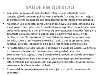 SAÚDE EM QUESTÃO
• Seu caráter utópico e de subjetividade refere-se à possibilidade desta
conceituação de saúde ser politicamente utilizada “para legitimar estratégias
de controle e de exclusão do que consideramos como indesejável e perigoso”.
• Ao afirmar-se o bem-estar como um valor desejável, seja físico, emocional ou
social, parece que tudo o que é reconhecido como positivo na sociedade, como
produtor da sensação e do sentimento de bem-estar, passa a poder fazer parte
do âmbito da saúde, como “a laboriosidade, a convivência social, a vida
familiar, o controle dos excessos”, caracterizando, ao contrário, como um
desvalor, como o seu “reverso patológico”, tudo o que se apresenta como
negativo, perigoso, indesejável, ou o que é reconhecido como maléfico.
• Por outro lado, se a subjetividade, a condição e o vivido do sujeito, sua história
e o seu modo de viver são fundamentais, será possível determinar
externamente ao sujeito, o que é ou não é o seu próprio estado de bem-estar?
• Será que o que considero e reconheço como bem-estar será o mesmo bem
estar percebido por outras pessoas que vivem em contextos, situações sociais,
extremamente diferentes das minhas?
• É possível determinar, externamente aos sujeitos, o que é o seu estado de
bem-estar?
 