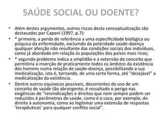 SAÚDE SOCIAL OU DOENTE?
• Além destes argumentos, outros riscos desta conceptualização são
destacados por Caponi (1997, p.7):
• * primeiro, a perda de referência a uma especificidade biológica ou
psíquica da enfermidade, excluindo da polaridade saúde-doença
qualquer afecção não resultante das condições sociais dos indivíduos,
como já abordado em relação às populações dos países mais ricos;
• * segundo problema indica a amplidão e a extensão do conceito que
permitiria a inserção de praticamente todos os âmbitos da existência
dos homens numa relação de saúde-doença, possibilitando a sua
medicalização, isto é, tornando, de uma certa forma, até “desejável” a
medicalização da existência.
• Dentre outros equívocos possíveis, decorrentes do uso de um
conceito de saúde tão abrangente, é ressaltado o perigo nas
exigências de “reivindicações e direitos que nem sempre podem ser
reduzidos à parâmetros de saúde, como é o caso, por exemplo, do
direito à autonomia, como ao legitimar uma extensão de respostas
‘terapêuticas’ para qualquer conflito social”.
 