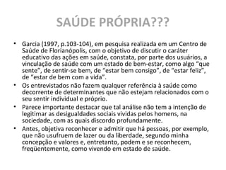 SAÚDE PRÓPRIA???
• Garcia (1997, p.103-104), em pesquisa realizada em um Centro de
Saúde de Florianópolis, com o objetivo de discutir o caráter
educativo das ações em saúde, constata, por parte dos usuários, a
vinculação de saúde com um estado de bem-estar, como algo “que
sente”, de sentir-se bem, de “estar bem consigo”, de “estar feliz”,
de “estar de bem com a vida”.
• Os entrevistados não fazem qualquer referência à saúde como
decorrente de determinantes que não estejam relacionados com o
seu sentir individual e próprio.
• Parece importante destacar que tal análise não tem a intenção de
legitimar as desigualdades sociais vividas pelos homens, na
sociedade, com as quais discordo profundamente.
• Antes, objetiva reconhecer e admitir que há pessoas, por exemplo,
que não usufruem de lazer ou da liberdade, segundo minha
concepção e valores e, entretanto, podem e se reconhecem,
freqüentemente, como vivendo em estado de saúde.
 