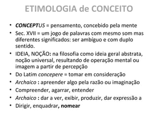 ETIMOLOGIA de CONCEITO
• CONCEPTUS = pensamento, concebido pela mente
• Sec. XVII = um jogo de palavras com mesmo som mas
diferentes significados: ser ambíguo e com duplo
sentido.
• IDEIA, NOÇÃO: na filosofia como ideia geral abstrata,
noção universal, resultando de operação mental ou
imagem a partir de percepção
• Do Latim concepere = tomar em consideração
• Archaico : apreender algo pela razão ou imaginação
• Compreender, agarrar, entender
• Archaico : dar a ver, exibir, produzir, dar expressão a
• Dirigir, enquadrar, nomear
 
