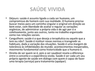 SAÚDE VIVIDA
• Déjours: saúde é assunto ligado a cada ser humano, um
compromisso do homem com sua realidade. O humano precisa
buscar meios para um caminho singular e original em direção ao
bem estar, com liberdade de avaliar e regular as variações
orgânicas, de administrar a própria vida e de agir por si e
coletivamente, junto aos outros, tanto no trabalho organizado
como nas relações sociais.
• Canguilhem: saúde é o que deseja a terapêutica ou aquele que a
tem ou não?. Saúde é instituir novas normas e transgredir as
habituais, dada a variação das situações. Saúde é uma margem de
tolerância às infidelidades do mundo: acontecimentos inesperados,
movimento fundamental como historicidade que o humano é.
• Direito de ser quem se é, pois o ser saudável revela a diferença
entre o conceito e a experiência vivida. Saúde é ser cada um seu
próprio agente de saúde em diálogo com quem é capaz de fazer
uma terapia (serviço) para tratamento (apalpar).
 