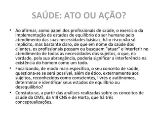 SAÚDE: ATO OU AÇÃO?
• Ao afirmar, como papel dos profissionais de saúde, o exercício da
implementação de estados de equilíbrio do ser humano pelo
atendimento das suas necessidades básicas, há o risco não só
implícito, mas bastante claro, de que em nome da saúde dos
clientes, os profissionais possam ou busquem “atuar” e interferir no
atendimento de todas as necessidades dos sujeitos, o que, na
verdade, pela sua abrangência, poderia significar a interferência na
existência do homem como um todo.
• Focalizando, de modo mais específico, o seu conceito de saúde,
questiona-se se será possível, além de ético, externamente aos
sujeitos, reconhecidos como conscientes, livres e autônomos,
determinar e identificar seus estados de equilíbrio ou
desequilíbrio?
• Constata-se, a partir das análises realizadas sobre os conceitos de
saúde da OMS, da VIII CNS e de Horta, que há três
conceptualizações.
 