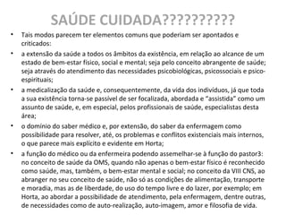SAÚDE CUIDADA??????????
• Tais modos parecem ter elementos comuns que poderiam ser apontados e
criticados:
• a extensão da saúde a todos os âmbitos da existência, em relação ao alcance de um
estado de bem-estar físico, social e mental; seja pelo conceito abrangente de saúde;
seja através do atendimento das necessidades psicobiológicas, psicossociais e psico-
espirituais;
• a medicalização da saúde e, consequentemente, da vida dos indivíduos, já que toda
a sua existência torna-se passível de ser focalizada, abordada e “assistida” como um
assunto de saúde, e, em especial, pelos profissionais de saúde, especialistas desta
área;
• o domínio do saber médico e, por extensão, do saber da enfermagem como
possibilidade para resolver, até, os problemas e conflitos existenciais mais internos,
o que parece mais explícito e evidente em Horta;
• a função do médico ou da enfermeira podendo assemelhar-se à função do pastor3:
no conceito de saúde da OMS, quando não apenas o bem-estar físico é reconhecido
como saúde, mas, também, o bem-estar mental e social; no conceito da VIII CNS, ao
abranger no seu conceito de saúde, não só as condições de alimentação, transporte
e moradia, mas as de liberdade, do uso do tempo livre e do lazer, por exemplo; em
Horta, ao abordar a possibilidade de atendimento, pela enfermagem, dentre outras,
de necessidades como de auto-realização, auto-imagem, amor e filosofia de vida.
 