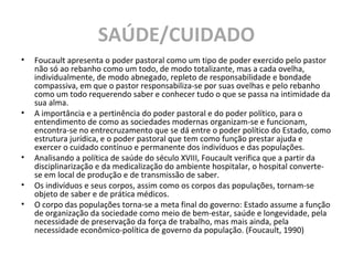 SAÚDE/CUIDADO
• Foucault apresenta o poder pastoral como um tipo de poder exercido pelo pastor
não só ao rebanho como um todo, de modo totalizante, mas a cada ovelha,
individualmente, de modo abnegado, repleto de responsabilidade e bondade
compassiva, em que o pastor responsabiliza-se por suas ovelhas e pelo rebanho
como um todo requerendo saber e conhecer tudo o que se passa na intimidade da
sua alma.
• A importância e a pertinência do poder pastoral e do poder político, para o
entendimento de como as sociedades modernas organizam-se e funcionam,
encontra-se no entrecruzamento que se dá entre o poder político do Estado, como
estrutura jurídica, e o poder pastoral que tem como função prestar ajuda e
exercer o cuidado contínuo e permanente dos indivíduos e das populações.
• Analisando a política de saúde do século XVIII, Foucault verifica que a partir da
disciplinarização e da medicalização do ambiente hospitalar, o hospital converte-
se em local de produção e de transmissão de saber.
• Os indivíduos e seus corpos, assim como os corpos das populações, tornam-se
objeto de saber e de prática médicos.
• O corpo das populações torna-se a meta final do governo: Estado assume a função
de organização da sociedade como meio de bem-estar, saúde e longevidade, pela
necessidade de preservação da força de trabalho, mas mais ainda, pela
necessidade econômico-política de governo da população. (Foucault, 1990)
 