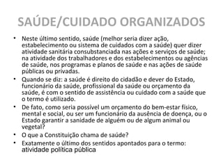 SAÚDE/CUIDADO ORGANIZADOS
• Neste último sentido, saúde (melhor seria dizer ação,
estabelecimento ou sistema de cuidados com a saúde) quer dizer
atividade sanitária consubstanciada nas ações e serviços de saúde;
na atividade dos trabalhadores e dos estabelecimentos ou agências
de saúde, nos programas e planos de saúde e nas ações de saúde
públicas ou privadas.
• Quando se diz: a saúde é direito do cidadão e dever do Estado,
funcionário da saúde, profissional da saúde ou orçamento da
saúde, é com o sentido de assistência ou cuidado com a saúde que
o termo é utilizado.
• De fato, como seria possível um orçamento do bem-estar físico,
mental e social, ou ser um funcionário da ausência de doença, ou o
Estado garantir a sanidade de alguém ou de algum animal ou
vegetal?
• O que a Constituição chama de saúde?
• Exatamente o último dos sentidos apontados para o termo:
atividade política pública
 