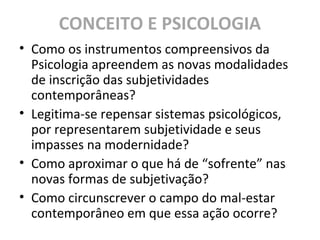 CONCEITO E PSICOLOGIA
• Como os instrumentos compreensivos da
Psicologia apreendem as novas modalidades
de inscrição das subjetividades
contemporâneas?
• Legitima-se repensar sistemas psicológicos,
por representarem subjetividade e seus
impasses na modernidade?
• Como aproximar o que há de “sofrente” nas
novas formas de subjetivação?
• Como circunscrever o campo do mal-estar
contemporâneo em que essa ação ocorre?
 