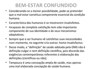 BEM-ESTAR CONFUNDIDO
• Considerando-se a menor possibilidade, pode-se pretender
que o mal-estar constitua componente essencial da condição
humana.
• Característica dos humanos é se mostrarem insatisfeitos.
• Incapazes de completa satisfação tem sido importante
componente de sua identidade e de seus mecanismos
adaptativos.
• Sempre que o ser humano vê satisfeitas suas necessidades
num momento, no seguinte cria outras: homo insatisfactus.
• Desse modo, a “definição” de saúde adotada pela OMS não é
definição vulgar e nem definição científica, pois discorda das
exigências contemporâneas referentes à elaboração das
definições (científicas ou não);
• Tampouco é uma concepção ampla de saúde, mas apenas
uma mal elaborada concepção de saúde humana.
 