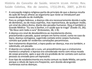História do Conceito de Saúde. MOACYR SCLIAR. PHYSIS: Rev.
Saúde Coletiva, Rio de Janeiro, 17(1):29-41, 2007, p.29-41
• A concepção mágico-religiosa partia do princípio de que a doença resulta
da ação de forças alheias ao organismo que neste se introduzem por
causa do pecado ou de maldição.
• Para os antigos hebreus, a doença não era necessariamente devida à ação
de demônios, ou de maus espíritos, mas representava, de qualquer modo,
um sinal da cólera divina, diante dos pecados humanos. Deus é também o
Grande Médico: “Eu sou o Senhor, e é saúde que te trago” (Êxodo 15, 26);
“De Deus vem toda a cura” (Eclesiastes, 38, 1-9).
• A doença era sinal de desobediência ao mandamento divino,
proclamando o pecado, quase sempre em forma visível, como no caso da
lepra, doença contagiosa, sugerindo contato entre corpos humanos,
contato que pode ter evidentes conotações pecaminosas.
• Sem tratamento disponível, a lepra podia ser doença, mas era também, e
sobretudo, um pecado.
• O doente era isolado até a cura, um procedimento que o cristianismo
manterá e ampliará: o leproso era considerado morto com missa rezada
de corpo presente, após o que ele era proibido de ter contato com outras
pessoas ou enviado para um leprosário.
• Esse tipo de estabelecimento era muito comum na Idade Média, em parte
porque o rótulo de lepra era freqüente, sem dúvida abrangendo
numerosas outras doenças.
 