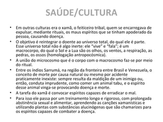 SAÚDE/CULTURA
• Em outras culturas era o xamã, o feiticeiro tribal, quem se encarregava de
expulsar, mediante rituais, os maus espíritos que se tinham apoderado da
pessoa, causando doença.
• O objetivo é reintegrar o doente ao universo total, do qual ele é parte.
Esse universo total não é algo inerte: ele “vive” e “fala”; é um
macrocorpo, do qual o Sol e a Lua são os olhos, os ventos, a respiração, as
pedras, os ossos (homologação antropocósmica).
• A união do microcosmo que é o corpo com o macrocosmo faz-se por meio
do ritual.
• Entre os índios Sarrumá, na região da fronteira entre Brasil e Venezuela, o
conceito de morte por causa natural ou mesmo por acidente
praticamente inexiste: sempre resulta da maldição de um inimigo ou,
então, conduta imprudente, como comer um animal tabu, e o espírito
desse animal vinga-se provocando doença e morte.
• A tarefa do xamã é convocar espíritos capazes de erradicar o mal.
• Para isso ele passa por um treinamento longo e rigoroso, com prolongada
abstinência sexual e alimentar, aprendendo as canções xamanísticas e
utilizando plantas com substâncias alucinógenas que são chamarizes para
os espíritos capazes de combater a doença.
 