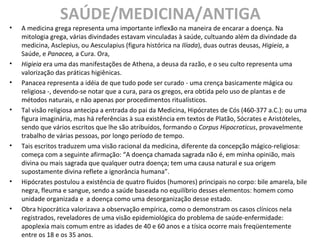 SAÚDE/MEDICINA/ANTIGA
• A medicina grega representa uma importante inflexão na maneira de encarar a doença. Na
mitologia grega, várias divindades estavam vinculadas à saúde, cultuando além da divindade da
medicina, Asclepius, ou Aesculapius (figura histórica na Ilíada), duas outras deusas, Higieia, a
Saúde, e Panacea, a Cura. Ora,
• Higieia era uma das manifestações de Athena, a deusa da razão, e o seu culto representa uma
valorização das práticas higiênicas.
• Panacea representa a idéia de que tudo pode ser curado - uma crença basicamente mágica ou
religiosa -, devendo-se notar que a cura, para os gregos, era obtida pelo uso de plantas e de
métodos naturais, e não apenas por procedimentos ritualísticos.
• Tal visão religiosa antecipa a entrada do pai da Medicina, Hipócrates de Cós (460-377 a.C.): ou uma
figura imaginária, mas há referências à sua existência em textos de Platão, Sócrates e Aristóteles,
sendo que vários escritos que lhe são atribuídos, formando o Corpus Hipocraticus, provavelmente
trabalho de várias pessoas, por longo período de tempo.
• Tais escritos traduzem uma visão racional da medicina, diferente da concepção mágico-religiosa:
começa com a seguinte afirmação: “A doença chamada sagrada não é, em minha opinião, mais
divina ou mais sagrada que qualquer outra doença; tem uma causa natural e sua origem
supostamente divina reflete a ignorância humana”.
• Hipócrates postulou a existência de quatro fluidos (humores) principais no corpo: bile amarela, bile
negra, fleuma e sangue, sendo a saúde baseada no equilíbrio desses elementos: homem como
unidade organizada e a doença como uma desorganização desse estado.
• Obra hipocrática valorizava a observação empírica, como o demonstram os casos clínicos nela
registrados, reveladores de uma visão epidemiológica do problema de saúde-enfermidade:
apoplexia mais comum entre as idades de 40 e 60 anos e a tísica ocorre mais freqüentemente
entre os 18 e os 35 anos.
 