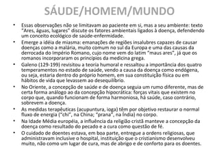 SÁUDE/HOMEM/MUNDO
• Essas observações não se limitavam ao paciente em si, mas a seu ambiente: texto
“Ares, águas, lugares” discute os fatores ambientais ligados à doença, defendendo
um conceito ecológico de saúde-enfermidade.
• Emerge a idéia de miasma: emanações de regiões insalubres capazes de causar
doenças como a malária, muito comum no sul da Europa e uma das causas da
derrocada do Império Romano, cujo nome vem do latim “maus ares”, já que os
romanos incorporaram os princípios da medicina grega.
• Galeno (129-199) revisitou a teoria humoral e ressaltou a importância dos quatro
temperamentos no estado de saúde, vendo a causa da doença como endógena,
ou seja, estaria dentro do próprio homem, em sua constituição física ou em
hábitos de vida que levassem ao desequilíbrio.
• No Oriente, a concepção de saúde e de doença seguia um rumo diferente, mas de
certa forma análogo ao da concepção hipocrática: forças vitais que existem no
corpo que, quando funcionam de forma harmoniosa, há saúde, caso contrário,
sobrevem a doença.
• As medidas terapêuticas (acupuntura, ioga) têm por objetivo restaurar o normal
fluxo de energia (“chi”, na China; “prana”, na Índia) no corpo.
• Na Idade Média européia, a influência da religião cristã manteve a concepção da
doença como resultado do pecado e a cura como questão de fé.
• O cuidado de doentes estava, em boa parte, entregue a ordens religiosas, que
administravam inclusive o hospital, instituição que o cristianismo desenvolveu
muito, não como um lugar de cura, mas de abrigo e de conforto para os doentes.
 