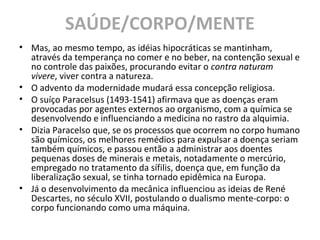 SAÚDE/CORPO/MENTE
• Mas, ao mesmo tempo, as idéias hipocráticas se mantinham,
através da temperança no comer e no beber, na contenção sexual e
no controle das paixões, procurando evitar o contra naturam
vivere, viver contra a natureza.
• O advento da modernidade mudará essa concepção religiosa.
• O suíço Paracelsus (1493-1541) afirmava que as doenças eram
provocadas por agentes externos ao organismo, com a química se
desenvolvendo e influenciando a medicina no rastro da alquimia.
• Dizia Paracelso que, se os processos que ocorrem no corpo humano
são químicos, os melhores remédios para expulsar a doença seriam
também químicos, e passou então a administrar aos doentes
pequenas doses de minerais e metais, notadamente o mercúrio,
empregado no tratamento da sífilis, doença que, em função da
liberalização sexual, se tinha tornado epidêmica na Europa.
• Já o desenvolvimento da mecânica influenciou as ideias de René
Descartes, no século XVII, postulando o dualismo mente-corpo: o
corpo funcionando como uma máquina.
 