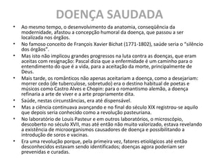 DOENÇA SAUDADA
• Ao mesmo tempo, o desenvolvimento da anatomia, conseqüência da
modernidade, afastou a concepção humoral da doença, que passou a ser
localizada nos órgãos.
• No famoso conceito de François Xavier Bichat (1771-1802), saúde seria o “silêncio
dos órgãos”.
• Mas isto não implicou grandes progressos na luta contra as doenças, que eram
aceitas com resignação: Pascal dizia que a enfermidade é um caminho para o
entendimento do que é a vida, para a aceitação da morte, principalmente de
Deus.
• Mais tarde, os românticos não apenas aceitariam a doença, como a desejariam:
morrer cedo (de tuberculose, sobretudo) era o destino habitual de poetas e
músicos como Castro Alves e Chopin: para o romantismo alemão, a doença
refinaria a arte de viver e a arte propriamente dita.
• Saúde, nestas circunstâncias, era até dispensável.
• Mas a ciência continuava avançando e no final do século XIX registrou-se aquilo
que depois seria conhecido como a revolução pasteuriana.
• No laboratório de Louis Pasteur e em outros laboratórios, o microscópio,
descoberto no século XVII, mas até então não muito valorizado, estava revelando
a existência de microorganismos causadores de doença e possibilitando a
introdução de soros e vacinas.
• Era uma revolução porque, pela primeira vez, fatores etiológicos até então
desconhecidos estavam sendo identificados; doenças agora poderiam ser
prevenidas e curadas.
 