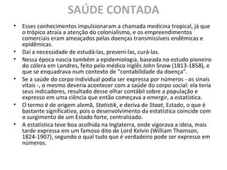 SAÚDE CONTADA
• Esses conhecimentos impulsionaram a chamada medicina tropical, já que
o trópico atraía a atenção do colonialismo, e os empreendimentos
comerciais eram ameaçados pelas doenças transmissíveis endêmicas e
epidêmicas.
• Daí a necessidade de estudá-las, preveni-las, curá-las.
• Nessa época nascia também a epidemiologia, baseada no estudo pioneiro
do cólera em Londres, feito pelo médico inglês John Snow (1813-1858), e
que se enquadrava num contexto de “contabilidade da doença”.
• Se a saúde do corpo individual podia ser expressa por números - os sinais
vitais -, o mesmo deveria acontecer com a saúde do corpo social: ela teria
seus indicadores, resultado desse olhar contábil sobre a população e
expresso em uma ciência que então começava a emergir, a estatística.
• O termo é de origem alemã, Statistik, e deriva de Staat, Estado, o que é
bastante significativo, pois o desenvolvimento da estatística coincide com
o surgimento de um Estado forte, centralizado.
• A estatística teve boa acolhida na Inglaterra, onde vigorava a ideia, mais
tarde expressa em um famoso dito de Lord Kelvin (William Thomson,
1824-1907), segundo o qual tudo que é verdadeiro pode ser expresso em
números.
 