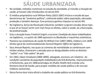SÁUDE URBANIZADA
• Na verdade, métodos numéricos no estudo da sociedade, aí incluída a situação de
saúde, já haviam sido introduzidos no século XVII.
• O médico proprietário rural William Petty (1623-1687) iniciara o estudo do que
denominava de “anatomia política”, coletando dados sobre população, educação,
produção e também doenças. Esse processo ganhou impulso no século XIX.
• Na Inglaterra, berço da Revolução Industrial, também surgiram estudos desse tipo:
é que ali se faziam sentir com mais força os efeitos, sobre a saúde, da urbanização,
da proletarização.
• Esta a situação levou Friedrich Engels a escrever Condição da classe trabalhadora
na Inglaterra., e a partir de 1840 aparecem os Bluebooks e inquéritos estatísticos.
• Pioneiro nas estatísticas de saúde foi William Farr (1807-1883), médico e em 1839
diretor-geral do recémestabelecido General Register Office da Inglaterra.
• Seus Annual Reports, nos quais os números de mortalidade se combinavam com
vívidos relatos, chamaram a atenção para as desigualdades entre os distritos
“sadios” e os “não-sadios” do país.
• Em 1842, Edwin Chadwick (1800-1890), advogado, escreveu um relatório : As
condições sanitárias da população trabalhadora da Grã-Bretanha, impressionando
o Parlamento, que em 1848 promulgou lei (Public Health Act) criando uma
Diretoria Geral de Saúde, para propor medidas de saúde pública e de recrutar
médicos sanitaristas.
• Dessa forma teve início oficial o trabalho de saúde pública na Grã-Bretanha.
 