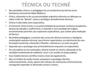 TÉCNICA OU TECHNÉ
• Nas atividades clínica e a pedagógica há um predomínio da técnica como
fenômeno essencial da Idade Moderna.
• Clínica, afastando-se de sua peculiaridade originária referente ao debruçar-se
sobre o leito do “doente”, passa a privilegiar procedimentos técnicos.
• Clínico é valorizado como especialista.
• O momento clínico inicial, e sua potencialidade de promover confiança terapêutica
através da atenção e acolhimento, é reduzido a uma atividade de triagem,
encaminhando pacientes aos respectivos especialistas, que cuidam pela mediação
da técnica.
• No âmbito pedagógico, currículos dos cursos de ciências humanas e biológicas
contemplam quesitos técnicos, para formar especialistas, em detrimento de uma
formação humanista, relevando a filosofia, a literatura e as artes em geral.
• Esperado que o psicólogo atue primordialmente enquanto um especialista.
• Em consultório ou em instituições, deverá manter-se neutro, afastando-se da
condição fundamental da cidadania: ouvir e ser ouvido em praça pública.
• Esse modelo técnico-científico mostra sinais de esgotamento.
• Mas no âmbito da saúde mental, psiquiatria e psicologia não têm,
institucionalmente, ainda, apesar dos esforços do movimento antimanicomial,
conseguido responder às demandas sociais e cultura.
 