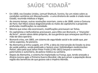 SAÚDE “CIDADÃ”
• Em 1850, nos Estados Unidos, Lemuel Shattuck, livreiro, faz um relato sobre as
condições sanitárias em Massachusetts - e uma diretoria de saúde é criada nesse
Estado, reunindo médicos e leigos.
• Ao mesmo tempo, outras revoluções ocorriam, como a de 1848, como a Comuna
de Paris: Karl Marx estava diagnosticando os males do capitalismo e propondo
profundas modificações na sociedade.
• Mesmo que estas não ocorressem, modificações precisavam ser feitas.
• Os capitalistas e latifundiários precisavam, para Otto von Bismarck, o “chanceler
de ferro”, serem salvos deles próprios, de sua ganância que ameaçava sacrificar a
mão-de-obra operária.
• Bismarck criou, em 1883, um sistema de seguridade social e de saúde que, por
vários aspectos, foi pioneiro.
• Na Alemanha já tinha surgido, em 1779, a ideia da intervenção do Estado na área
de saúde pública, sendo publicado o System einer Vollständigen medicinischen
Polizei, obra pela qual Johan Peter Frank (1745-1821) lançava o conceito,
paternalista e autoritário, de polícia médica ou sanitária.
• Depois da Alemanha, o sistema foi implantado na França, que, tendo anexado a
Alsácia-Lorena após a Primeira Guerra Mundial, não quis privar a população dessa
região dos benefícios de que gozava sob o Império Alemão.
 