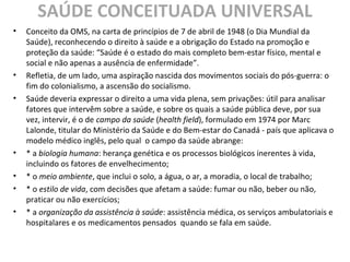 SAÚDE CONCEITUADA UNIVERSAL
• Conceito da OMS, na carta de princípios de 7 de abril de 1948 (o Dia Mundial da
Saúde), reconhecendo o direito à saúde e a obrigação do Estado na promoção e
proteção da saúde: “Saúde é o estado do mais completo bem-estar físico, mental e
social e não apenas a ausência de enfermidade”.
• Refletia, de um lado, uma aspiração nascida dos movimentos sociais do pós-guerra: o
fim do colonialismo, a ascensão do socialismo.
• Saúde deveria expressar o direito a uma vida plena, sem privações: útil para analisar
fatores que intervêm sobre a saúde, e sobre os quais a saúde pública deve, por sua
vez, intervir, é o de campo da saúde (health field), formulado em 1974 por Marc
Lalonde, titular do Ministério da Saúde e do Bem-estar do Canadá - país que aplicava o
modelo médico inglês, pelo qual o campo da saúde abrange:
• * a biologia humana: herança genética e os processos biológicos inerentes à vida,
incluindo os fatores de envelhecimento;
• * o meio ambiente, que inclui o solo, a água, o ar, a moradia, o local de trabalho;
• * o estilo de vida, com decisões que afetam a saúde: fumar ou não, beber ou não,
praticar ou não exercícios;
• * a organização da assistência à saúde: assistência médica, os serviços ambulatoriais e
hospitalares e os medicamentos pensados quando se fala em saúde.
 