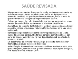 SAÚDE REVISADA
• São apenas componentes do campo da saúde, e não necessariamente os
mais importantes: é mais benéfico para a saúde ter água potável e
alimentos saudáveis do que dispor de medicamentos, evitar o fumo do
que submeter-se a radiografias de pulmão todos os anos.
• É claro que essas coisas não são excludentes, mas a escassez de recursos
na área da saúde obriga, muitas vezes, a selecionar prioridades.
• A amplitude do conceito da OMS (visível também no conceito canadense)
acarretou críticas, algumas de natureza técnica (a saúde seria algo ideal,
inatingível).
• Definição não pode ser usada como objetivo pelos serviços de saúde,
outras de natureza política, libertária: o conceito permitiria abusos por
parte do Estado, que interviria na vida dos cidadãos, sob o pretexto de
promover a saúde.
• Em decorrência da primeira objeção, surge o conceito de Christopher
Boorse (1977): saúde é ausência de doença.
• A classificação dos seres humanos como saudáveis ou doentes seria uma
questão objetiva, relacionada ao grau de eficiência das funções biológicas,
sem necessidade de juízos de valor.
 