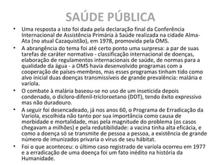 SAÚDE PÚBLICA
• Uma resposta a isto foi dada pela declaração final da Conferência
Internacional de Assistência Primária à Saúde realizada na cidade Alma-
Ata (no atual Cazaquistão), em 1978, promovida pela OMS.
• A abrangência do tema foi até certo ponto uma surpresa: a par de suas
tarefas de caráter normativo - classificação internacional de doenças,
elaboração de regulamentos internacionais de saúde, de normas para a
qualidade da água - a OMS havia desenvolvido programas com a
cooperação de países-membros, mas esses programas tinham tido como
alvo inicial duas doenças transmissíveis de grande prevalência: malária e
varíola.
• O combate à malária baseou-se no uso de um inseticida depois
condenado, o dicloro-difenil-tricloroetano (DDT), tendo êxito expressivo
mas não duradouro.
• A seguir foi desencadeado, já nos anos 60, o Programa de Erradicação da
Varíola, escolhida não tanto por sua importância como causa de
morbidade e mortalidade, mas pela magnitude do problema (os casos
chegavam a milhões) e pela redutibilidade: a vacina tinha alta eficácia, e
como a doença só se transmite de pessoa a pessoa, a existência de grande
número de imunizados privaria o vírus de seu hábitat.
• Foi o que aconteceu: o último caso registrado de varíola ocorreu em 1977
e a erradicação de uma doença foi um fato inédito na história da
Humanidade.
 