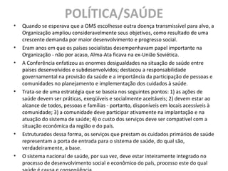 POLÍTICA/SAÚDE
• Quando se esperava que a OMS escolhesse outra doença transmissível para alvo, a
Organização ampliou consideravelmente seus objetivos, como resultado de uma
crescente demanda por maior desenvolvimento e progresso social.
• Eram anos em que os países socialistas desempenhavam papel importante na
Organização - não por acaso, Alma-Ata ficava na ex-União Soviética.
• A Conferência enfatizou as enormes desigualdades na situação de saúde entre
países desenvolvidos e subdesenvolvidos; destacou a responsabilidade
governamental na provisão da saúde e a importância da participação de pessoas e
comunidades no planejamento e implementação dos cuidados à saúde.
• Trata-se de uma estratégia que se baseia nos seguintes pontos: 1) as ações de
saúde devem ser práticas, exeqüíveis e socialmente aceitáveis; 2) devem estar ao
alcance de todos, pessoas e famílias - portanto, disponíveis em locais acessíveis à
comunidade; 3) a comunidade deve participar ativamente na implantação e na
atuação do sistema de saúde; 4) o custo dos serviços deve ser compatível com a
situação econômica da região e do país.
• Estruturados dessa forma, os serviços que prestam os cuidados primários de saúde
representam a porta de entrada para o sistema de saúde, do qual são,
verdadeiramente, a base.
• O sistema nacional de saúde, por sua vez, deve estar inteiramente integrado no
processo de desenvolvimento social e econômico do país, processo este do qual
 