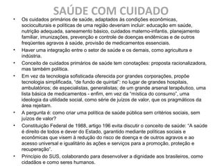 SAÚDE COM CUIDADO• Os cuidados primários de saúde, adaptados às condições econômicas,
socioculturais e políticas de uma região deveriam incluir: educação em saúde,
nutrição adequada, saneamento básico, cuidados materno-infantis, planejamento
familiar, imunizações, prevenção e controle de doenças endêmicas e de outros
freqüentes agravos à saúde, provisão de medicamentos essenciais.
• Haver uma integração entre o setor de saúde e os demais, como agricultura e
indústria.
• Conceito de cuidados primários de saúde tem conotações: proposta racionalizadora,
mas também política.
• Em vez da tecnologia sofisticada oferecida por grandes corporações, propõe
tecnologia simplificada, “de fundo de quintal”: no lugar de grandes hospitais,
ambulatórios; de especialistas, generalistas; de um grande arsenal terapêutico, uma
lista básica de medicamentos - enfim, em vez da “mística do consumo”, uma
ideologia da utilidade social, como série de juízos de valor, que os pragmáticos da
área rejeitam.
• A pergunta é: como criar uma política de saúde pública sem critérios sociais, sem
juízos de valor?
• Constituição Federal de 1988, artigo 196 evita discutir o conceito de saúde: “A saúde
é direito de todos e dever do Estado, garantido mediante políticas sociais e
econômicas que visem à redução do risco de doença e de outros agravos e ao
acesso universal e igualitário às ações e serviços para a promoção, proteção e
recuperação”.
• Princípio do SUS, colaborando para desenvolver a dignidade aos brasileiros, como
cidadãos e como seres humanos.
 