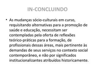 IN-CONCLUINDO
• As mudanças sócio-culturais em curso,
requisitando alternativas para a promoção de
saúde e educação, necessitam ser
contempladas pela oferta de reflexões
teórico-práticas para a formação, de
profissionais dessas áreas, mais pertinente às
demandas de seus serviços no contexto social
contemporâneo, e não por significados
institucionalizantes atribuídos historicamente.
 