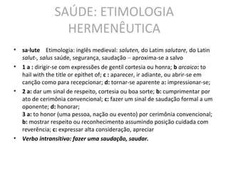 SAÚDE: ETIMOLOGIA
HERMENÊUTICA
• sa·lute Etimologia: inglês medieval: saluten, do Latim salutare, do Latin
salut-, salus saúde, segurança, saudação – aproxima-se a salvo
• 1 a : dirigir-se com expressões de gentil cortesia ou honra; b arcaico: to
hail with the title or epithet of; c : aparecer, ir adiante, ou abrir-se em
canção como para recepcionar; d: tornar-se aparente a: impressionar-se;
• 2 a: dar um sinal de respeito, cortesia ou boa sorte; b: cumprimentar por
ato de cerimônia convencional; c: fazer um sinal de saudação formal a um
oponente; d: honorar;
3 a: to honor (uma pessoa, nação ou evento) por cerimônia convencional;
b: mostrar respeito ou reconhecimento assumindo posição cuidada com
reverência; c: expressar alta consideração, apreciar
• Verbo intransitivo: fazer uma saudação, saudar.
 